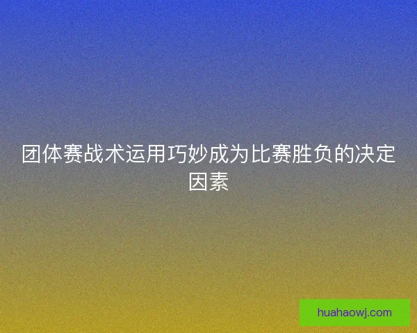 团体赛战术运用巧妙成为比赛胜负的决定因素